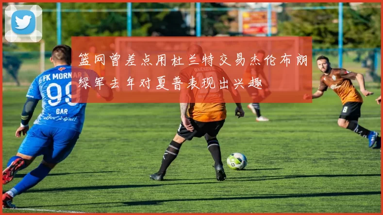 篮网曾差点用杜兰特交易杰伦布朗绿军去年对夏普表现出兴趣